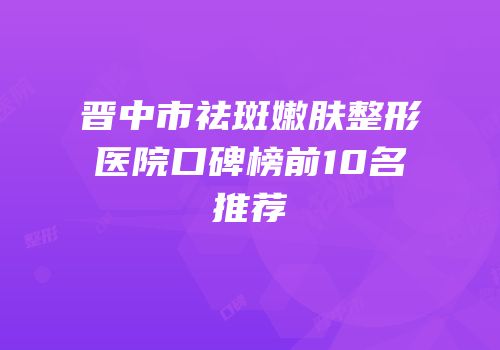 晋中市祛斑嫩肤整形医院口碑榜前10名推荐