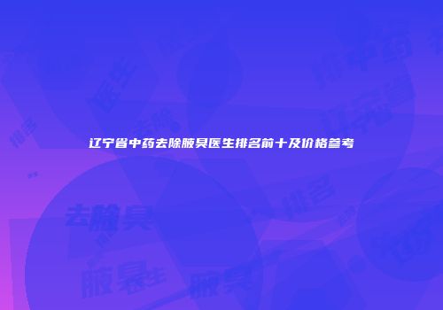 辽宁省中药去除腋臭医生排名前十及价格参考