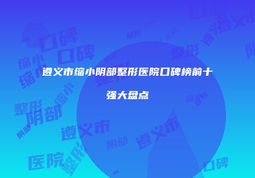 遵义市缩小阴部整形医院口碑榜前十强大盘点