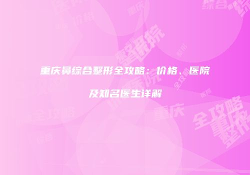 重庆鼻综合整形全攻略：价格、医院及知名医生详解