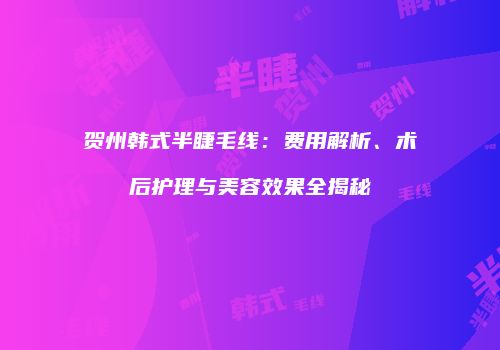 贺州韩式半睫毛线：费用解析、术后护理与美容效果全揭秘