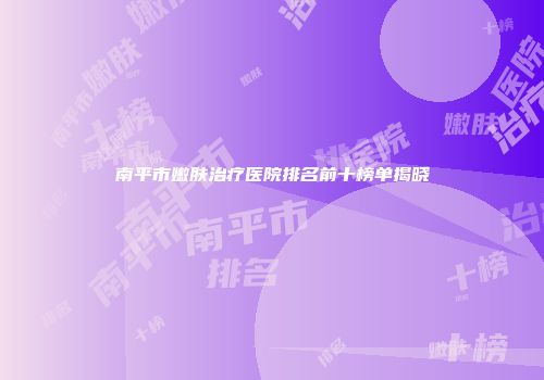 南平市嫩肤治疗医院排名前十榜单揭晓