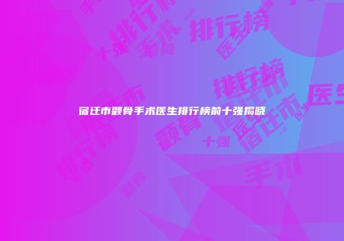 宿迁市颧骨手术医生排行榜前十强揭晓