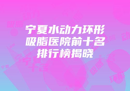 宁夏水动力环形吸脂医院前十名排行榜揭晓