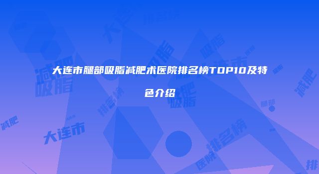 大连市腿部吸脂减肥术医院排名榜TOP10及特色介绍
