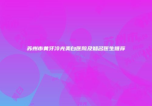 苏州市黄牙冷光美白医院及知名医生推荐