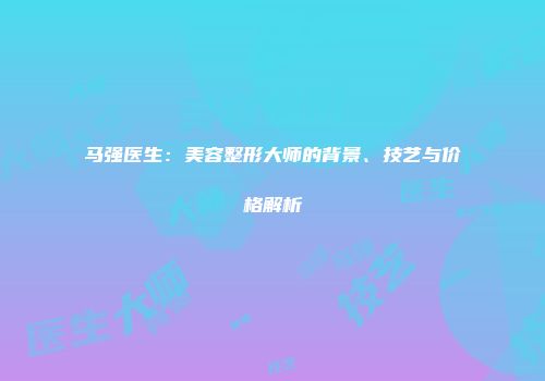 马强医生：美容整形大师的背景、技艺与价格解析