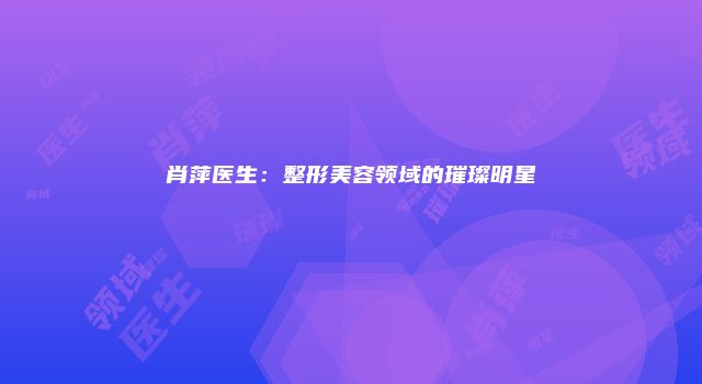肖萍医生：整形美容领域的璀璨明星