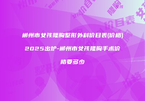 郴州市女孩隆胸整形外科价目表(价格)2025出炉-郴州市女孩隆胸手术价格要多少