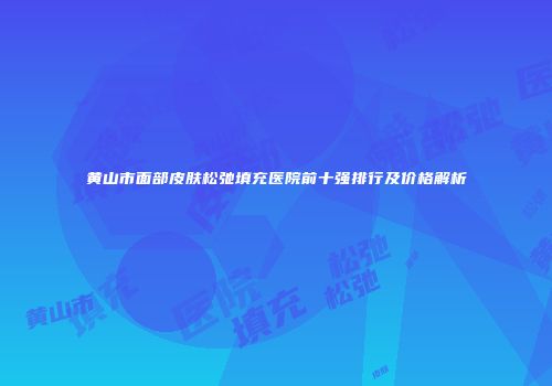 黄山市面部皮肤松弛填充医院前十强排行及价格解析