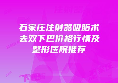 石家庄注射器吸脂术去双下巴价格行情及整形医院推荐