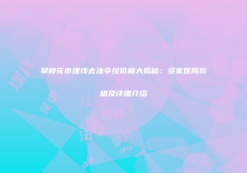 攀枝花市埋线去法令纹价格大揭秘：多家医院价格及详细介绍