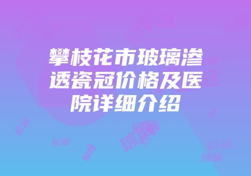 攀枝花市玻璃渗透瓷冠价格及医院详细介绍