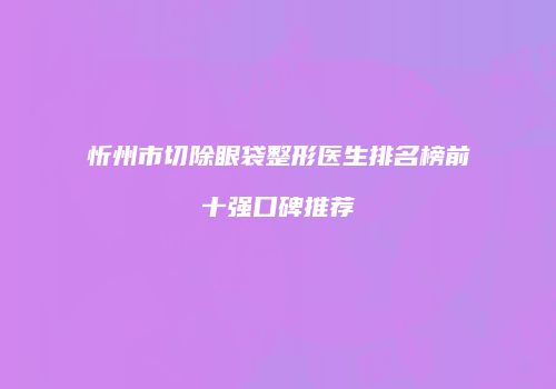 忻州市切除眼袋整形医生排名榜前十强口碑推荐