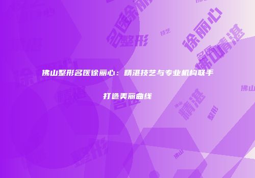 佛山整形名医徐丽心：精湛技艺与专业机构联手打造美丽曲线