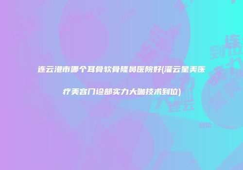 连云港市哪个耳骨软骨隆鼻医院好(灌云星美医疗美容门诊部实力大咖技术到位)