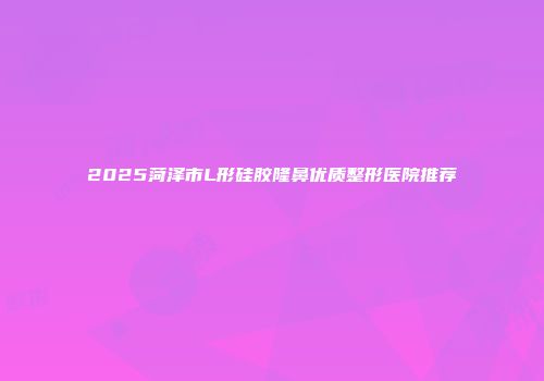 2025菏泽市L形硅胶隆鼻优质整形医院推荐