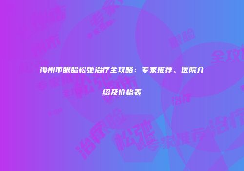 梅州市眼睑松弛治疗全攻略：专家推荐、医院介绍及价格表