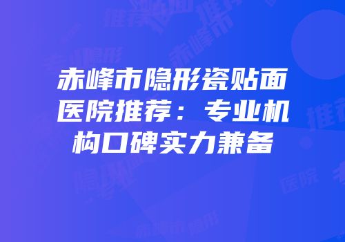 赤峰市隐形瓷贴面医院推荐：专业机构口碑实力兼备