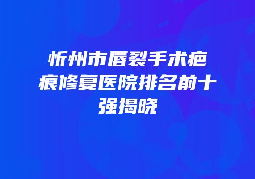 忻州市唇裂手术疤痕修复医院排名前十强揭晓