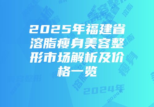 2025年福建省溶脂瘦身美容整形市场解析及价格一览