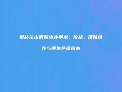 攀枝花市唇裂修补手术：价格、医院推荐与医生选择指南