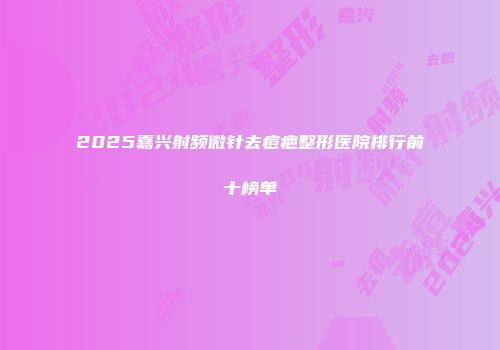 2025嘉兴射频微针去痘疤整形医院排行前十榜单