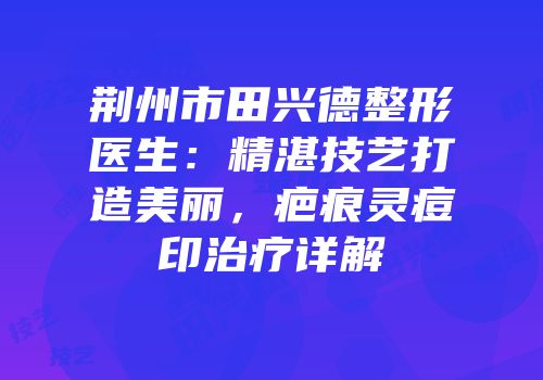荆州市田兴德整形医生：精湛技艺打造美丽，疤痕灵痘印治疗详解