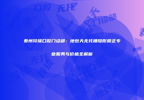 泰州玲珑口腔门诊部：地包天无托槽隐形矫正专业服务与价格全解析