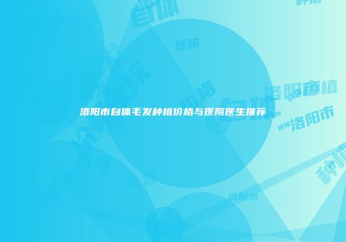 洛阳市自体毛发种植价格与医院医生推荐
