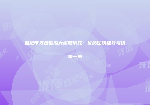 合肥市牙齿缝隙大树脂填充：优质医院推荐与价格一览