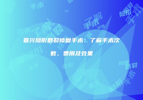 嘉兴隐形唇裂修复手术：了解手术次数、费用及效果