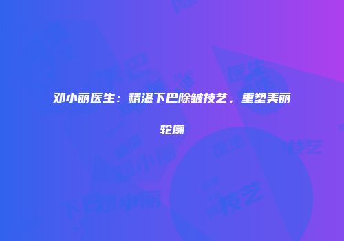 邓小丽医生：精湛下巴除皱技艺，重塑美丽轮廓