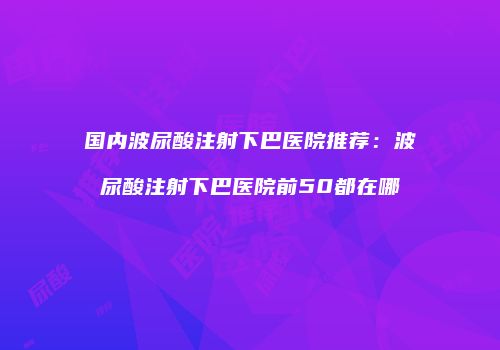 国内波尿酸注射下巴医院推荐：波尿酸注射下巴医院前50都在哪