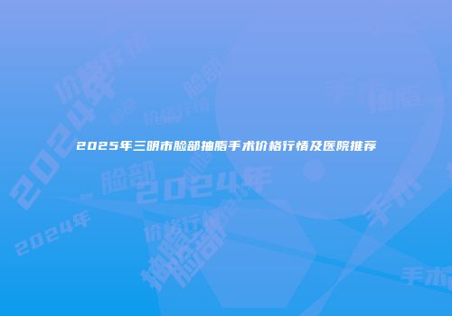 2025年三明市脸部抽脂手术价格行情及医院推荐