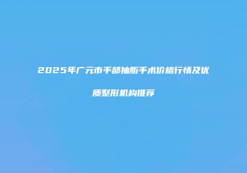 2025年广元市手部抽脂手术价格行情及优质整形机构推荐
