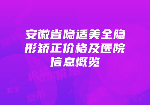 安徽省隐适美全隐形矫正价格及医院信息概览