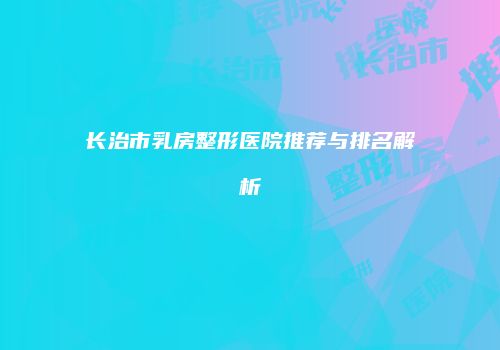 长治市乳房整形医院推荐与排名解析