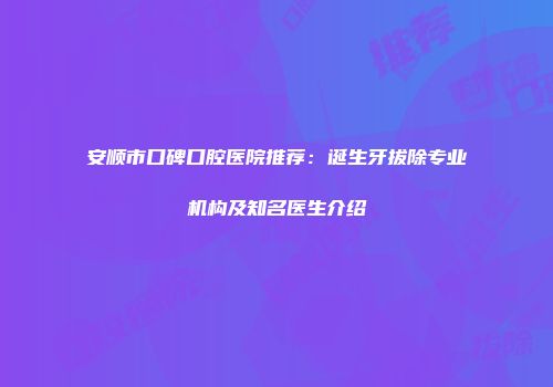 安顺市口碑口腔医院推荐：诞生牙拔除专业机构及知名医生介绍