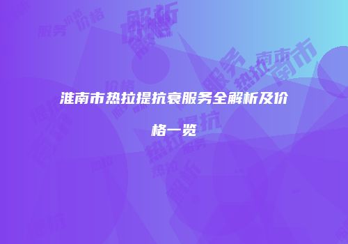 淮南市热拉提抗衰服务全解析及价格一览