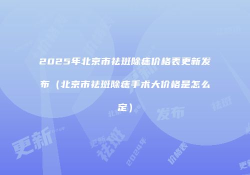 2025年北京市祛斑除痣价格表更新发布（北京市祛斑除痣手术大价格是怎么定）