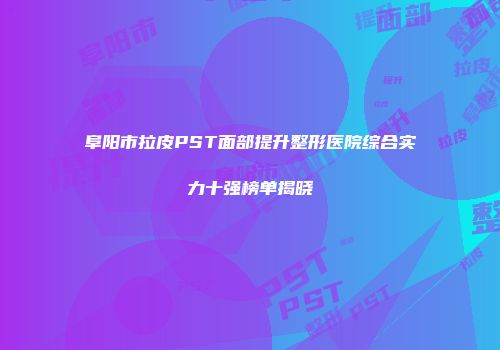 阜阳市拉皮PST面部提升整形医院综合实力十强榜单揭晓