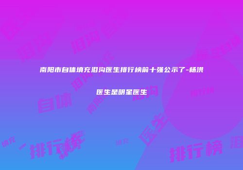 南阳市自体填充泪沟医生排行榜前十强公示了-杨洪医生是明星医生