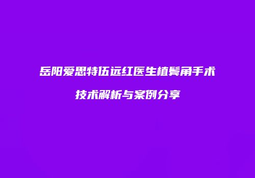 岳阳爱思特伍远红医生植鬓角手术技术解析与案例分享