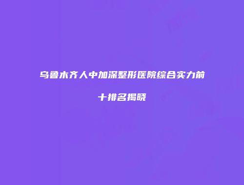 乌鲁木齐人中加深整形医院综合实力前十排名揭晓