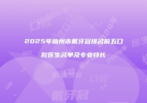 2025年锦州市戴牙冠排名前五口腔医生名单及专业特长