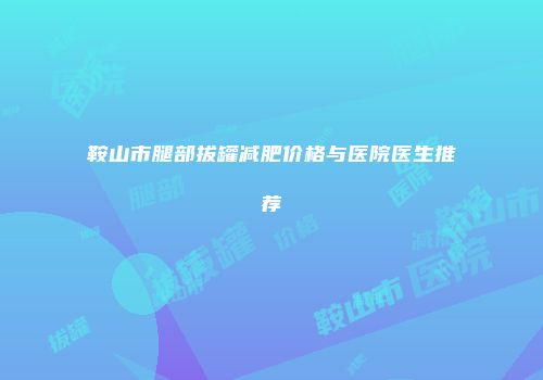 鞍山市腿部拔罐减肥价格与医院医生推荐