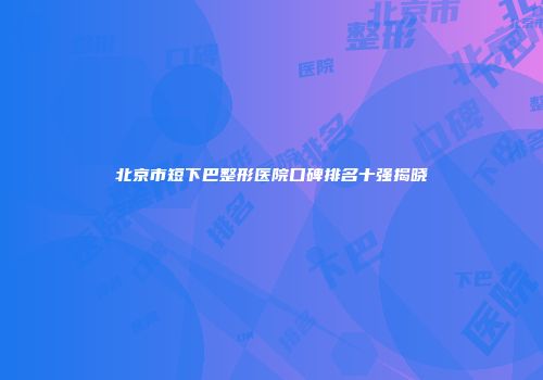 北京市短下巴整形医院口碑排名十强揭晓