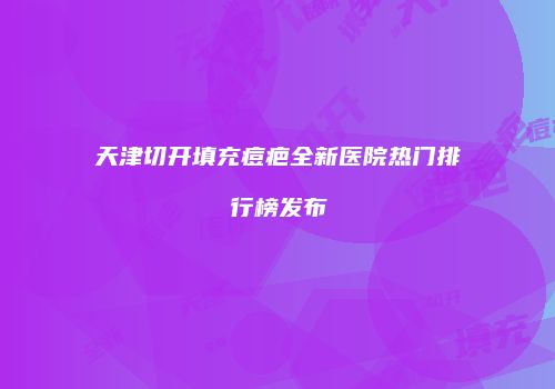 天津切开填充痘疤全新医院热门排行榜发布