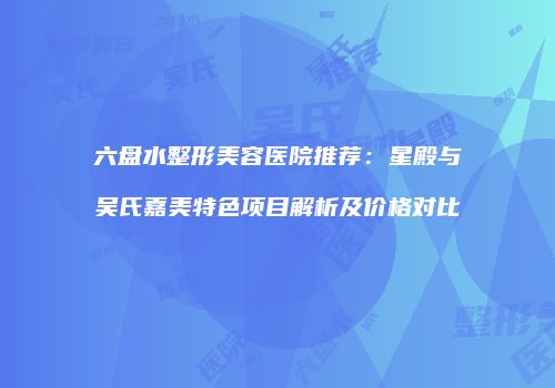 六盘水整形美容医院推荐：星殿与吴氏嘉美特色项目解析及价格对比